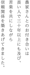 農家さんとのお付き合いは　長い人で三十年以上にも及び、　苦楽を共にしながら　信頼関係を築きあげてきました。