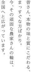 皆さん、本物の味と質にこだわる、　まっすぐな方ばかり。　今、その頑固な農家さんの輪は、　全国へと広がっています。