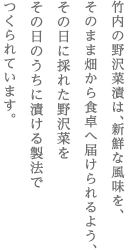 竹内の野沢菜漬は、新鮮な風味を、　そのまま畑から食卓へ届けられるよう、　その日に採れた野沢菜を　その日のうちに漬ける製法で　つくられています。