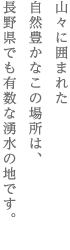 山々に囲まれた　自然豊かなこの場所は、　長野県でも有数な湧水の地です。