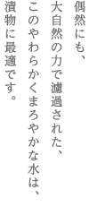 偶然にも、　大自然の力で濾過された、　このやわらかくまろやかな水は、　漬物に最適です。